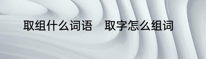 取组什么词语　取字怎么组词