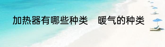 加热器有哪些种类　暖气的种类