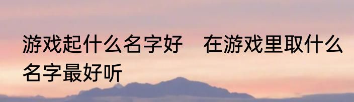 游戏起什么名字好　在游戏里取什么名字最好听