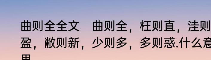 曲则全全文　曲则全，枉则直，洼则盈，敝则新，少则多，多则惑.什么意思