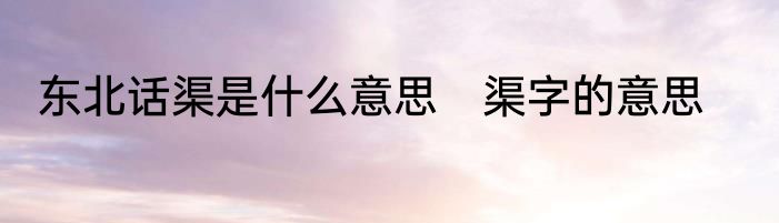 东北话渠是什么意思　渠字的意思