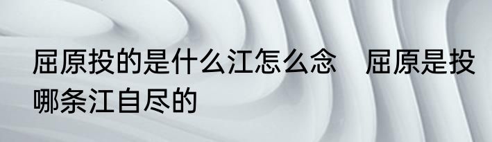 屈原投的是什么江怎么念　屈原是投哪条江自尽的