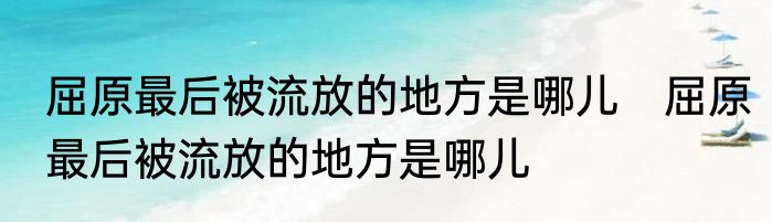 屈原最后被流放的地方是哪儿　屈原最后被流放的地方是哪儿