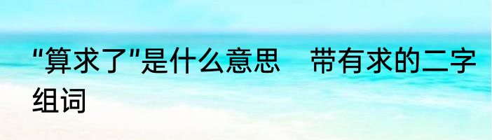 “算求了”是什么意思　带有求的二字组词
