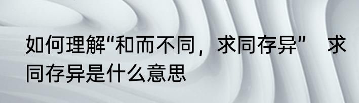 如何理解“和而不同，求同存异”　求同存异是什么意思