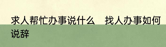 求人帮忙办事说什么　找人办事如何说辞