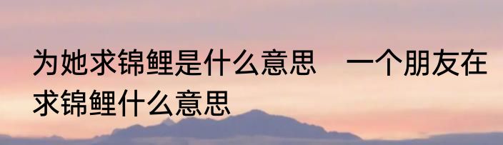 为她求锦鲤是什么意思　一个朋友在求锦鲤什么意思