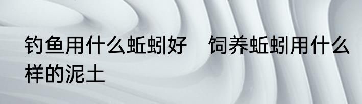 钓鱼用什么蚯蚓好　饲养蚯蚓用什么样的泥土