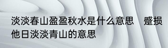 淡淡春山盈盈秋水是什么意思　蹙损他日淡淡青山的意思