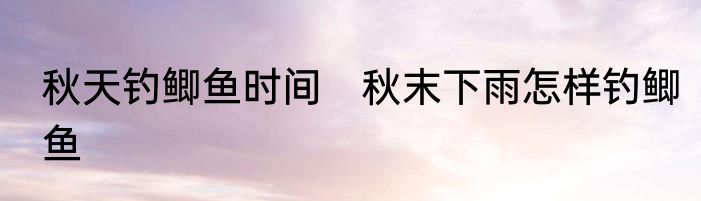 秋天钓鲫鱼时间　秋末下雨怎样钓鲫鱼