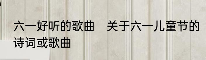 六一好听的歌曲　关于六一儿童节的诗词或歌曲