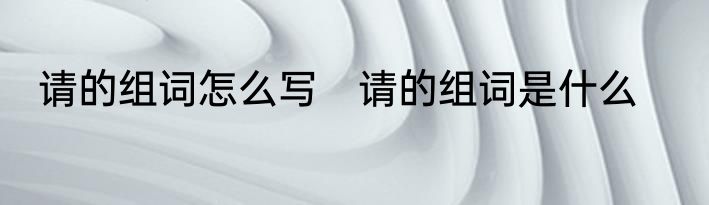 请的组词怎么写　请的组词是什么