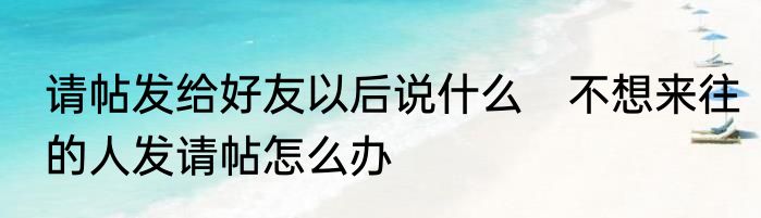 请帖发给好友以后说什么　不想来往的人发请帖怎么办