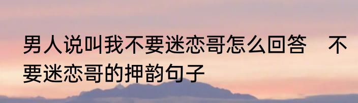 男人说叫我不要迷恋哥怎么回答　不要迷恋哥的押韵句子