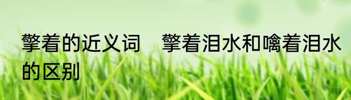 擎着的近义词　擎着泪水和噙着泪水的区别