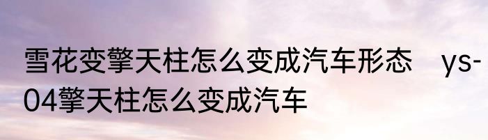 雪花变擎天柱怎么变成汽车形态　ys-04擎天柱怎么变成汽车