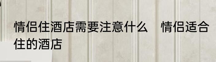 情侣住酒店需要注意什么　情侣适合住的酒店