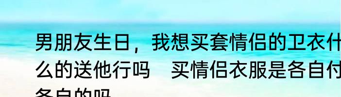 男朋友生日，我想买套情侣的卫衣什么的送他行吗　买情侣衣服是各自付各自的吗