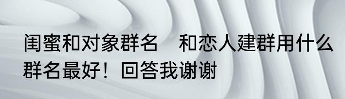 闺蜜和对象群名　和恋人建群用什么群名最好！回答我谢谢