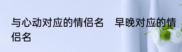 与心动对应的情侣名　早晚对应的情侣名