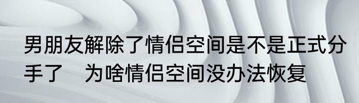 男朋友解除了情侣空间是不是正式分手了　为啥情侣空间没办法恢复