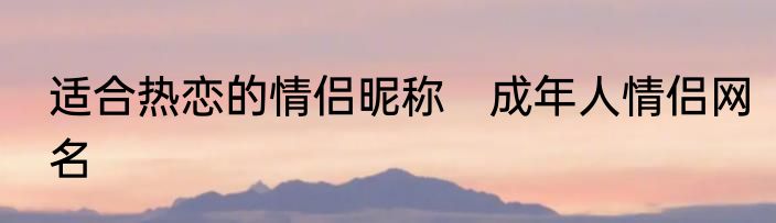 适合热恋的情侣昵称　成年人情侣网名