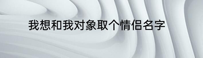 我想和我对象取个情侣名字