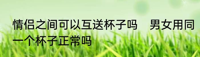 情侣之间可以互送杯子吗　男女用同一个杯子正常吗