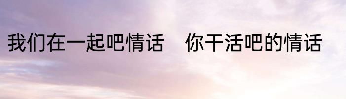 我们在一起吧情话　你干活吧的情话