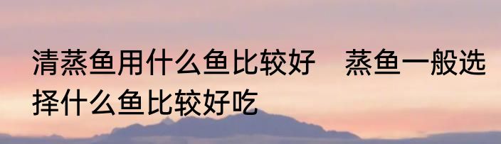 清蒸鱼用什么鱼比较好　蒸鱼一般选择什么鱼比较好吃
