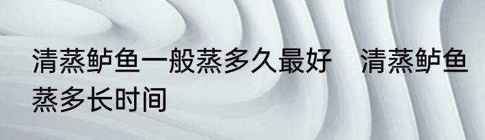 清蒸鲈鱼一般蒸多久最好　清蒸鲈鱼蒸多长时间