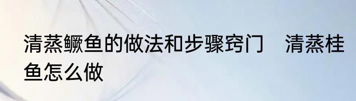 清蒸鳜鱼的做法和步骤窍门　清蒸桂鱼怎么做