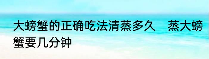 大螃蟹的正确吃法清蒸多久　蒸大螃蟹要几分钟