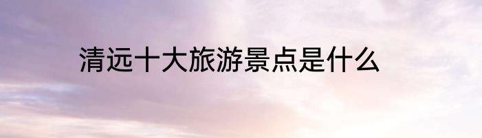 清远十大旅游景点是什么