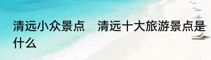 清远小众景点　清远十大旅游景点是什么