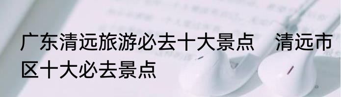 广东清远旅游必去十大景点　清远市区十大必去景点