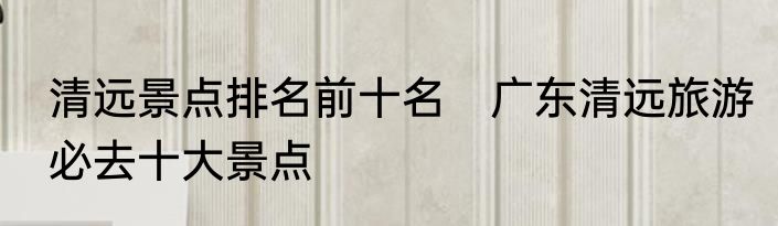 清远景点排名前十名　广东清远旅游必去十大景点