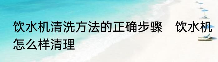 饮水机清洗方法的正确步骤　饮水机怎么样清理