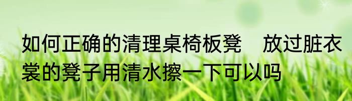 如何正确的清理桌椅板凳　放过脏衣裳的凳子用清水擦一下可以吗