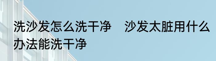 洗沙发怎么洗干净　沙发太脏用什么办法能洗干净