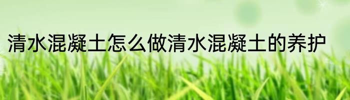 清水混凝土怎么做清水混凝土的养护