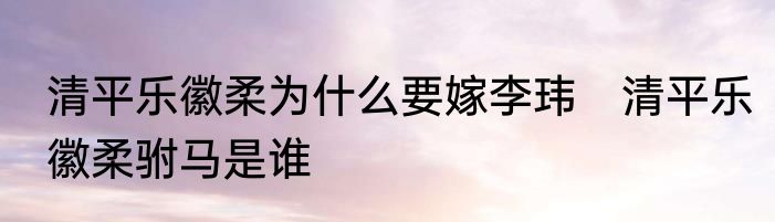 清平乐徽柔为什么要嫁李玮　清平乐徽柔驸马是谁