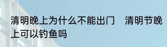 清明晚上为什么不能出门　清明节晚上可以钓鱼吗