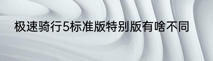 极速骑行5标准版特别版有啥不同
