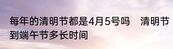 每年的清明节都是4月5号吗　清明节到端午节多长时间