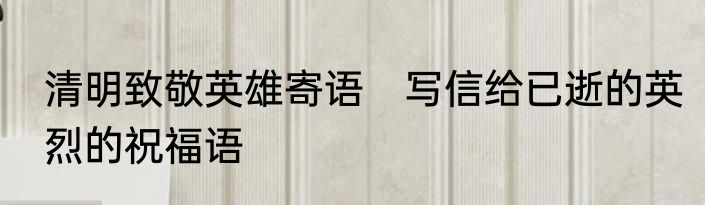 清明致敬英雄寄语　写信给已逝的英烈的祝福语