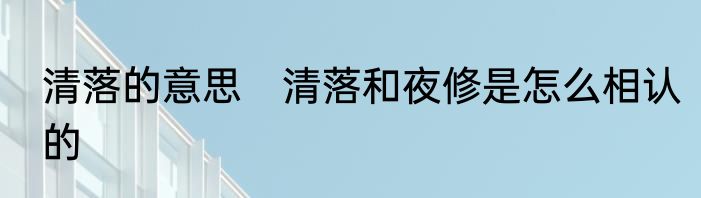 清落的意思　清落和夜修是怎么相认的