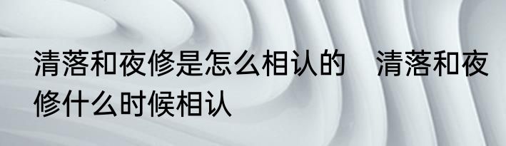 清落和夜修是怎么相认的　清落和夜修什么时候相认