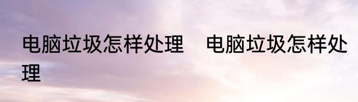 电脑垃圾怎样处理　电脑垃圾怎样处理