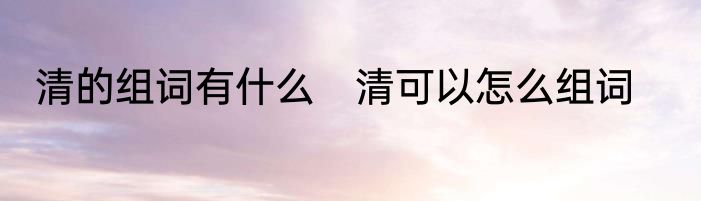 清的组词有什么　清可以怎么组词